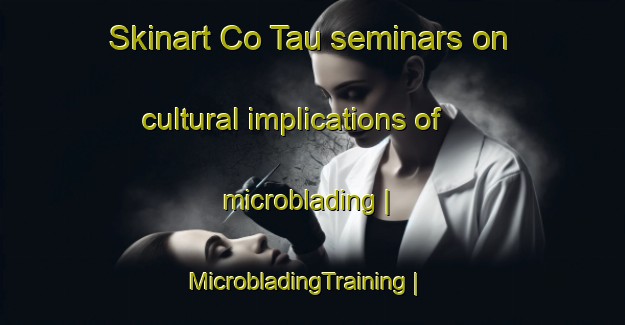 Skinart Co Tau seminars on cultural implications of microblading | MicrobladingTraining | MicrobladingClasses | SkinartTraining-Viet Nam